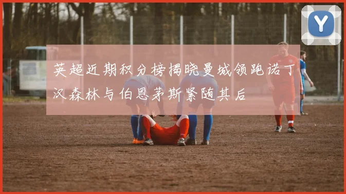 英超近期积分榜揭晓曼城领跑诺丁汉森林与伯恩茅斯紧随其后