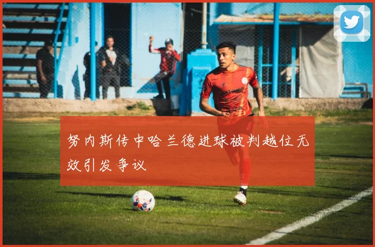 努内斯传中哈兰德进球被判越位无效引发争议