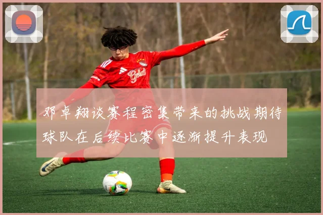 邓卓翔谈赛程密集带来的挑战期待球队在后续比赛中逐渐提升表现