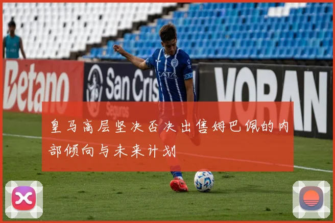 皇马高层坚决否决出售姆巴佩的内部倾向与未来计划
