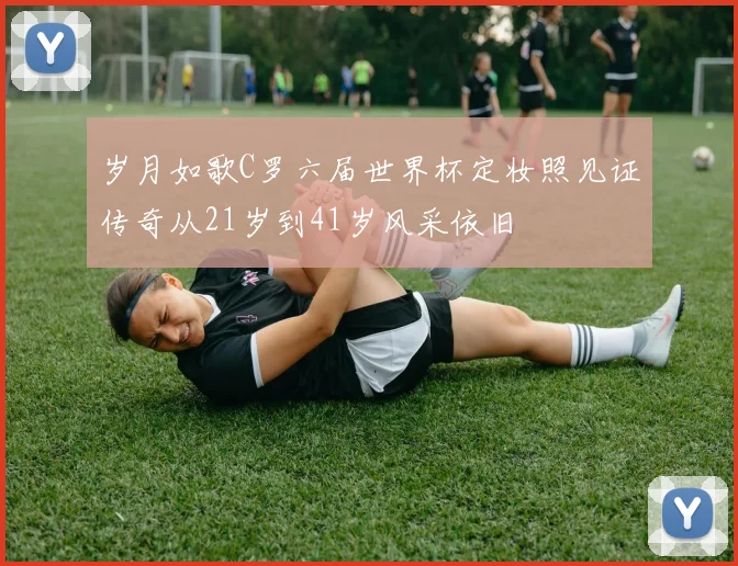 岁月如歌C罗六届世界杯定妆照见证传奇从21岁到41岁风采依旧