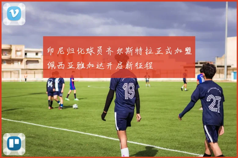 印尼归化球员齐尔斯特拉正式加盟佩西亚雅加达开启新征程