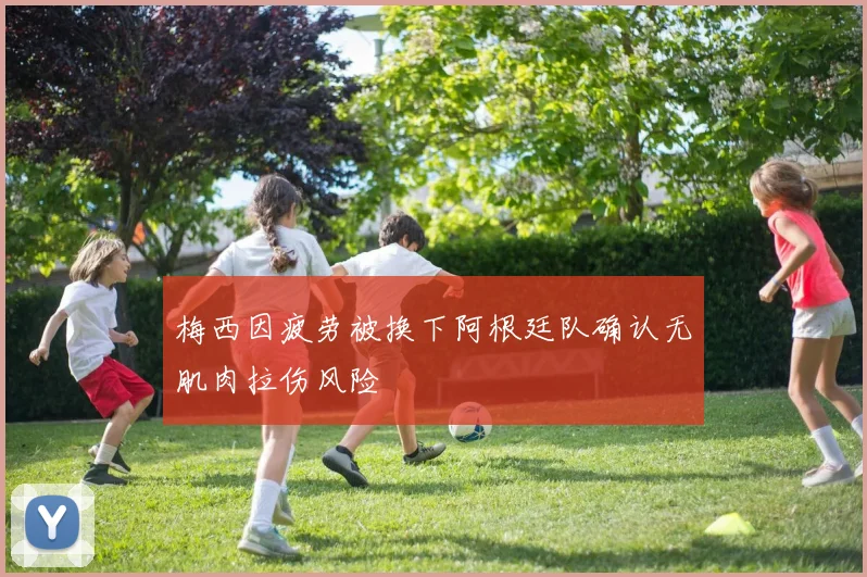 梅西因疲劳被换下阿根廷队确认无肌肉拉伤风险