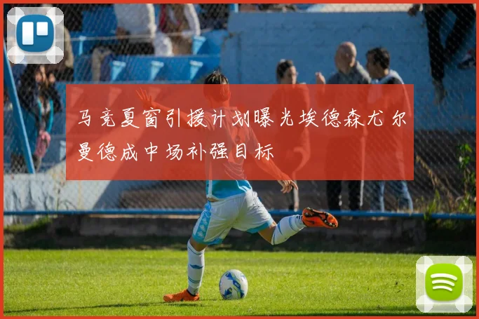 马竞夏窗引援计划曝光埃德森尤尔曼德成中场补强目标