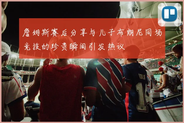詹姆斯赛后分享与儿子布朗尼同场竞技的珍贵瞬间引发热议