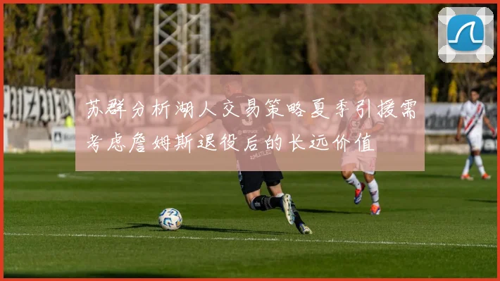 苏群分析湖人交易策略夏季引援需考虑詹姆斯退役后的长远价值