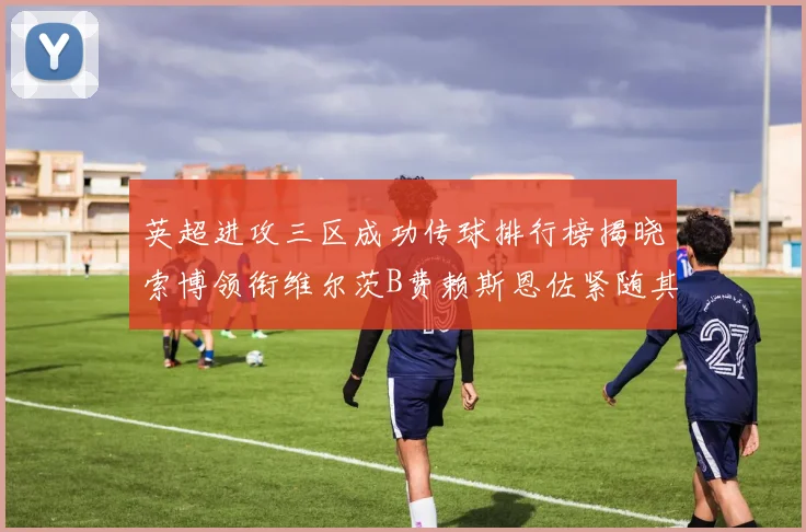 英超进攻三区成功传球排行榜揭晓索博领衔维尔茨B费赖斯恩佐紧随其后