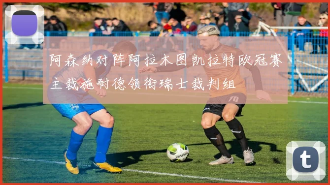 阿森纳对阵阿拉木图凯拉特欧冠赛主裁施耐德领衔瑞士裁判组