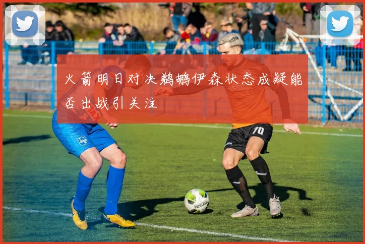 火箭明日对决鹈鹕伊森状态成疑能否出战引关注