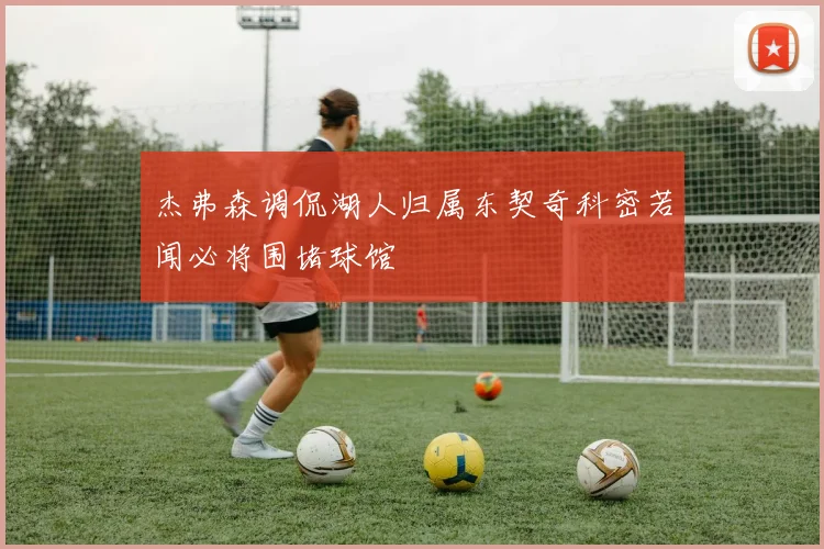 杰弗森调侃湖人归属东契奇科密若闻必将围堵球馆