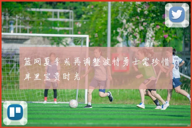 篮网夏季或再调整波特勇士需珍惜库里宝贵时光